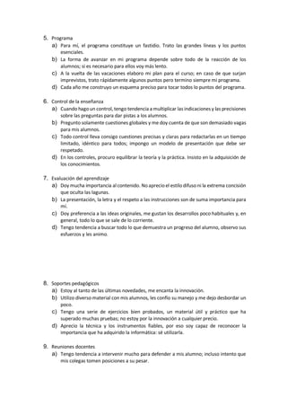 5. Programa
a) Para mí, el programa constituye un fastidio. Trato las grandes líneas y los puntos
esenciales.
b) La forma de avanzar en mi programa depende sobre todo de la reacción de los
alumnos; si es necesario para ellos voy más lento.
c) A la vuelta de las vacaciones elaboro mi plan para el curso; en caso de que surjan
imprevistos, trato rápidamente algunos puntos pero termino siempre mi programa.
d) Cada año me construyo un esquema preciso para tocar todos lo puntos del programa.
6. Control de la enseñanza
a) Cuando hago un control, tengo tendencia a multiplicar las indicaciones y las precisiones
sobre las preguntas para dar pistas a los alumnos.
b) Pregunto solamente cuestiones globales y me doy cuenta de que son demasiado vagas
para mis alumnos.
c) Todo control lleva consigo cuestiones precisas y claras para redactarlas en un tiempo
limitado, idéntico para todos; impongo un modelo de presentación que debe ser
respetado.
d) En los controles, procuro equilibrar la teoría y la práctica. Insisto en la adquisición de
los conocimientos.
7. Evaluación del aprendizaje
a) Doy mucha importancia al contenido. Noaprecio el estilo difuso ni la extrema concisión
que oculta las lagunas.
b) La presentación, la letra y el respeto a las instrucciones son de suma importancia para
mí.
c) Doy preferencia a las ideas originales, me gustan los desarrollos poco habituales y, en
general, todo lo que se sale de lo corriente.
d) Tengo tendencia a buscar todo lo que demuestra un progreso del alumno, observo sus
esfuerzos y les animo.
8. Soportes pedagógicos
a) Estoy al tanto de las últimas novedades, me encanta la innovación.
b) Utilizo diverso material con mis alumnos, les confío su manejo y me dejo desbordar un
poco.
c) Tengo una serie de ejercicios bien probados, un material útil y práctico que ha
superado muchas pruebas; no estoy por la innovación a cualquier precio.
d) Aprecio la técnica y los instrumentos fiables, por eso soy capaz de reconocer la
importancia que ha adquirido la informática: sé utilizarla.
9. Reuniones docentes
a) Tengo tendencia a intervenir mucho para defender a mis alumno; incluso intento que
mis colegas tomen posiciones a su pesar.
 