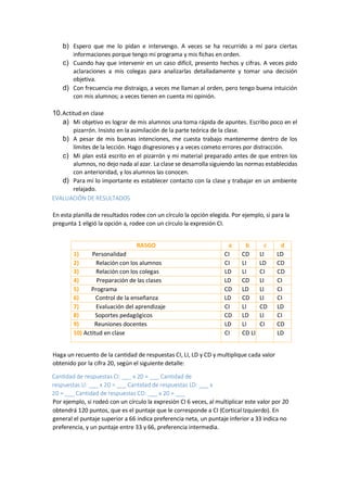 b) Espero que me lo pidan e intervengo. A veces se ha recurrido a mí para ciertas
informaciones porque tengo mi programa y mis fichas en orden.
c) Cuando hay que intervenir en un caso difícil, presento hechos y cifras. A veces pido
aclaraciones a mis colegas para analizarlas detalladamente y tomar una decisión
objetiva.
d) Con frecuencia me distraigo, a veces me llaman al orden, pero tengo buena intuición
con mis alumnos; a veces tienen en cuenta mi opinión.
10.Actitud en clase
a) Mi objetivo es lograr de mis alumnos una toma rápida de apuntes. Escribo poco en el
pizarrón. Insisto en la asimilación de la parte teórica de la clase.
b) A pesar de mis buenas intenciones, me cuesta trabajo mantenerme dentro de los
límites de la lección. Hago disgresiones y a veces cometo errores por distracción.
c) Mi plan está escrito en el pizarrón y mi material preparado antes de que entren los
alumnos, no dejo nada al azar. La clase se desarrolla siguiendo las normas establecidas
con anterioridad, y los alumnos las conocen.
d) Para mí lo importante es establecer contacto con la clase y trabajar en un ambiente
relajado.
EVALUACIÓN DE RESULTADOS
En esta planilla de resultados rodee con un círculo la opción elegida. Por ejemplo, si para la
pregunta 1 eligió la opción a, rodee con un círculo la expresión CI.
RASGO a b c d
1) Personalidad CI CD LI LD
2) Relación con los alumnos CI LI LD CD
3) Relación con los colegas LD LI CI CD
4) Preparación de las clases LD CD LI CI
5) Programa CD LD LI CI
6) Control de la enseñanza LD CD LI CI
7) Evaluación del aprendizaje CI LI CD LD
8) Soportes pedagógicos CD LD LI CI
9) Reuniones docentes LD LI CI CD
10) Actitud en clase CI CD LI LD
Haga un recuento de la cantidad de respuestas CI, LI, LD y CD y multiplique cada valor
obtenido por la cifra 20, según el siguiente detalle:
Cantidad de respuestas CI: ___ x 20 = ___ Cantidad de
respuestas LI: ___ x 20 = ___ Cantidad de respuestas LD: ___ x
20 = ___ Cantidad de respuestas CD: ___ x 20 = ___
Por ejemplo, si rodeó con un círculo la expresión CI 6 veces, al multiplicar este valor por 20
obtendrá 120 puntos, que es el puntaje que le corresponde a CI (Cortical Izquierdo). En
general el puntaje superior a 66 indica preferencia neta, un puntaje inferior a 33 indica no
preferencia, y un puntaje entre 33 y 66, preferencia intermedia.
 