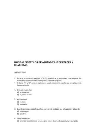 MODELO DE ESTILOS DE APRENDIZAJE DE FELDER Y
SILVERMAN.
INSTRUCCIONES
• Encierre en un círculo la opción "a" o "b" para indicar su respuesta a cada pregunta. Por
favor seleccione solamente una respuesta para cada pregunta.
• Si tanto "a" y "b" parecen aplicarse a usted, seleccione aquella que se aplique más
frecuentemente.
1. Entiendo mejor algo
a) si lo practico.
b) si pienso en ello.
2. Me considero
a) realista.
b) innovador.
3. Cuando pienso acerca de lo que hice ayer, es más probable que lo haga sobre la base de
a) una imagen.
b) palabras.
4. Tengo tendencia a
a) entender los detalles de un tema pero no ver claramente su estructura completa.
 