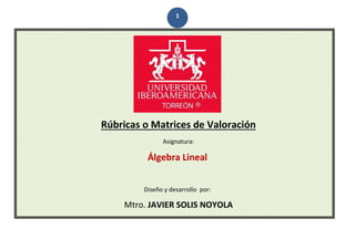 1
Rúbricas o Matrices de Valoración
Asignatura:
Álgebra Lineal
Diseño y desarrollo por:
Mtro. JAVIER SOLIS NOYOLA
 