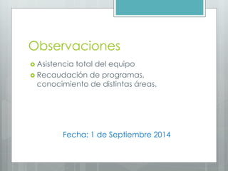 Observaciones
Asistencia total del equipo
Recaudación de programas, conocimiento de distintas áreas.
Fecha: 1 de Septiembre 2014