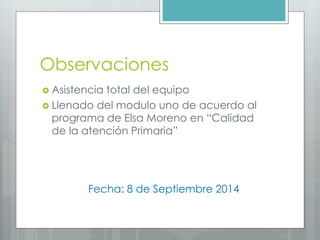 Observaciones
Asistencia total del equipo
Llenado del modulo uno de acuerdo al programa de Elsa Moreno en “Calidad de la atención Primaria”
Fecha: 8 de Septiembre 2014