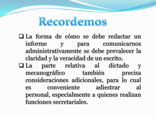  La forma de cómo se debe redactar un
  informe       y      para     comunicarnos
  administrativamente se debe prevalecer la
  claridad y la veracidad de un escrito.
 La    parte     relativa   al   dictado    y
  mecanográfico          también       precisa
  consideraciones adicionales, para lo cual
  es      conveniente        adiestrar      al
  personal, especialmente a quienes realizan
  funciones secretariales.
 
