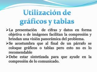 La presentación de cifras y datos en forma
 objetiva o de imágenes facilitan la compresión y
 brindan una visión panorámica del problema.
Se acostumbra que al final de un párrafo se
 coloque gráficos o tablas pero esto no es lo
 recomendable
Debe estar sintetizada para que ayude en la
 compresión de lo comunicado.
 