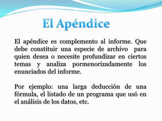El apéndice es complemento al informe. Que
debe constituir una especie de archivo para
quien desea o necesite profundizar en ciertos
temas y analiza pormenorizadamente los
enunciados del informe.

Por ejemplo: una larga deducción de una
fórmula, el listado de un programa que usó en
el análisis de los datos, etc.
 