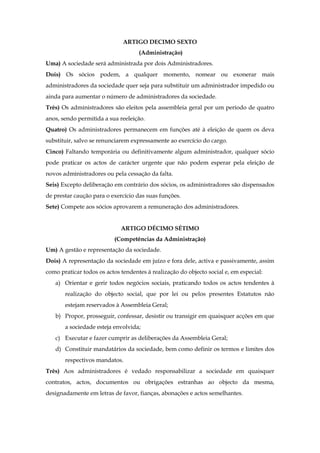 ARTIGO DECIMO SEXTO
(Administração)
Uma) A sociedade será administrada por dois Administradores.
Dois) Os sócios podem, a qualquer momento, nomear ou exonerar mais
administradores da sociedade quer seja para substituir um administrador impedido ou
ainda para aumentar o número de administradores da sociedade.
Três) Os administradores são eleitos pela assembleia geral por um período de quatro
anos, sendo permitida a sua reeleição.
Quatro) Os administradores permanecem em funções até à eleição de quem os deva
substituir, salvo se renunciarem expressamente ao exercício do cargo.
Cinco) Faltando temporária ou definitivamente algum administrador, qualquer sócio
pode praticar os actos de carácter urgente que não podem esperar pela eleição de
novos administradores ou pela cessação da falta.
Seis) Excepto deliberação em contrário dos sócios, os administradores são dispensados
de prestar caução para o exercício das suas funções.
Sete) Compete aos sócios aprovarem a remuneração dos administradores.
ARTIGO DÉCIMO SÉTIMO
(Competências da Administração)
Um) A gestão e representação da sociedade.
Dois) A representação da sociedade em juízo e fora dele, activa e passivamente, assim
como praticar todos os actos tendentes à realização do objecto social e, em especial:
a) Orientar e gerir todos negócios sociais, praticando todos os actos tendentes à
realização do objecto social, que por lei ou pelos presentes Estatutos não
estejam reservados à Assembleia Geral;
b) Propor, prosseguir, confessar, desistir ou transigir em quaisquer acções em que
a sociedade esteja envolvida;
c) Executar e fazer cumprir as deliberações da Assembleia Geral;
d) Constituir mandatários da sociedade, bem como definir os termos e limites dos
respectivos mandatos.
Três) Aos administradores é vedado responsabilizar a sociedade em quaisquer
contratos, actos, documentos ou obrigações estranhas ao objecto da mesma,
designadamente em letras de favor, fianças, abonações e actos semelhantes.
 