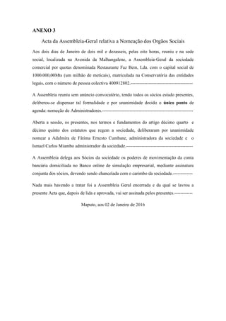 ANEXO 3
Acta da Assembleia-Geral relativa a Nomeação dos Orgãos Sociais
Aos dois dias de Janeiro de dois mil e dezasseis, pelas oito horas, reuniu e na sede
social, localizada na Avenida da Malhangalene, a Assembleia-Geral da sociedade
comercial por quotas denominada Restaurante Faz Bem, Lda. com o capital social de
1000.000,00Mts (um milhão de meticais), matriculada na Conservatória das entidades
legais, com o número de pessoa colectiva 400912802.-----------------------------------------
A Assenbleia reuniu sem anúncio convocatório, tendo todos os sócios estado presentes,
deliberou-se dispensar tal formalidade e por unanimidade decido o único ponto de
agenda: nomeção de Administradores.------------------------------------------------------------
Aberta a sessão, os presentes, nos termos e fundamentos do artigo décimo quarto e
décimo quinto dos estatutos que regem a sociedade, deliberaram por unanimidade
nomear a Adalmira de Fátima Ernesto Cumbane, administradora da sociedade e o
Ismael Carlos Miambo administrador da sociedade.--------------------------------------------
A Assembleia delega aos Sócios da sociedade os poderes de movimentação da conta
bancária domiciliada no Banco online de simulação empresarial, mediante assinatura
conjunta dos sócios, devendo sendo chancelada com o carimbo da sociedade.-------------
Nada mais havendo a tratar foi a Assembleia Geral encerrada e da qual se lavrou a
presente Acta que, depois de lida e aprovada, vai ser assinada pelos presentes.------------
Maputo, aos 02 de Janeiro de 2016
 