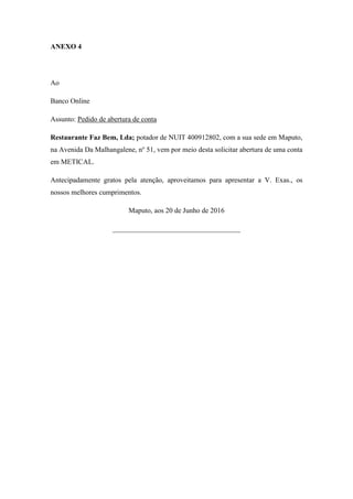ANEXO 4
Ao
Banco Online
Assunto: Pedido de abertura de conta
Restaurante Faz Bem, Lda; potador de NUIT 400912802, com a sua sede em Maputo,
na Avenida Da Malhangalene, no
51, vem por meio desta solicitar abertura de uma conta
em METICAL.
Antecipadamente gratos pela atenção, aproveitamos para apresentar a V. Exas., os
nossos melhores cumprimentos.
Maputo, aos 20 de Junho de 2016
____________________________________
 