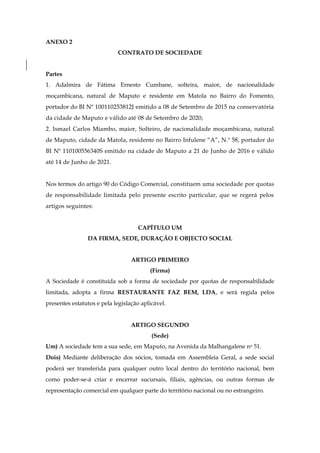 ANEXO 2
CONTRATO DE SOCIEDADE
Partes
1. Adalmira de Fátima Ernesto Cumbane, solteira, maior, de nacionalidade
moçambicana, natural de Maputo e residente em Matola no Bairro do Fomento,
portador do BI Nº 100110253812J emitido a 08 de Setembro de 2015 na conservatória
da cidade de Maputo e válido até 08 de Setembro de 2020;
2. Ismael Carlos Miambo, maior, Solteiro, de nacionalidade moçambicana, natural
de Maputo, cidade da Matola, residente no Bairro Infulene “A”, N.º 58, portador do
BI Nº 110100556340S emitido na cidade de Maputo a 21 de Junho de 2016 e válido
até 14 de Junho de 2021.
Nos termos do artigo 90 do Código Comercial, constituem uma sociedade por quotas
de responsabilidade limitada pelo presente escrito particular, que se regerá pelos
artigos seguintes:
CAPÍTULO UM
DA FIRMA, SEDE, DURAÇÃO E OBJECTO SOCIAL
ARTIGO PRIMEIRO
(Firma)
A Sociedade é constituída sob a forma de sociedade por quotas de responsabilidade
limitada, adopta a firma RESTAURANTE FAZ BEM, LDA, e será regida pelos
presentes estatutos e pela legislação aplicável.
ARTIGO SEGUNDO
(Sede)
Um) A sociedade tem a sua sede, em Maputo, na Avenida da Malhangalene no 51.
Dois) Mediante deliberação dos sócios, tomada em Assembleia Geral, a sede social
poderá ser transferida para qualquer outro local dentro do território nacional, bem
como poder-se-á criar e encerrar sucursais, filiais, agências, ou outras formas de
representação comercial em qualquer parte do território nacional ou no estrangeiro.
 