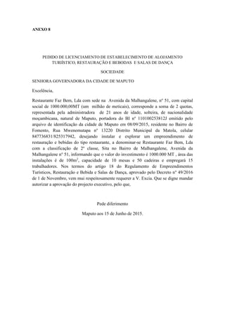 ANEXO 8
PEDIDO DE LICENCIAMENTO DE ESTABELECIMENTO DE ALOJAMENTO
TURIÍSTICO, RESTAURAÇÃO E BEBODAS E SALAS DE DANÇA
SOCIEDADE
SENHORA GOVERNADORA DA CIDADE DE MAPUTO
Excelência,
Restaurante Faz Bem, Lda com sede na Avenida da Malhangalene, no
51, com capital
social de 1000.000,00MT (um milhão de meticais), corresponde a soma de 2 quotas,
representada pela administradora de 21 anos de idade, solteira, de nacionalidade
moçambicana, natural de Maputo, portadora do BI no
110100253812J emitido pelo
arquivo de identificação da cidade de Maputo em 08/09/2015, residente no Bairro de
Fomento, Rua Mwenemutapa no
13220 Distrito Municipal da Matola, celular
847736831/825317942, desejando instalar e explorar um empreendimento de
restauração e bebidas do tipo restaurante, a denominar-se Restaurante Faz Bem, Lda
com a classificação de 2a
classe, Sita no Bairro de Malhangalene, Avenida da
Malhangalene no
51, informando que o valor do investimento é 1000.000 MT , área das
instalações é de 100m2
, capacidade de 10 mesas e 50 cadeiras e empregará 15
trabalhadores. Nos termos do artigo 18 do Regulamento de Empreendimentos
Turísticos, Restauração e Bebida e Salas de Dança, aprovado pelo Decreto no
49/2016
de 1 de Novembro, vem mui respeitosamente requerer a V. Excia. Que se digne mandar
autorizar a aprovação do projecto executivo, pelo que,
Pede diferimento
Maputo aos 15 de Junho de 2015.
 