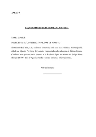 ANEXO 9
REQUERIMENTO DE PEDIDO PARA VISTORIA
EXMO SENHOR
PRESIDENTE DO CONSELHO MUNICIPAL DE MAPUTO
Restaurante Faz Bem, Lda, sociedade comercial, com sede na Avenida da Malhangalene,
cidade de Maputo Província de Maputo, representada pela Adalmira de Fátima Ernesto
Cumbane, vem por este meio requerer a V. Excia se digne nos termos do Artigo 40 do
Decreto 18/2007 de 7 de Agosto, mandar vistoriar o referido estabelecimento.
Pede deferimento
___________________
 