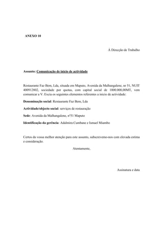 ANEXO 10
À Direcção de Trabalho
Assunto: Comunicação de inicio de actividade
Restaurante Faz Bem, Lda, situada em Maputo, Avenida da Malhangalene, nr 51, NUIT
400912802, sociedade por quotas, com capital social de 1000.000,00MT, vem
comunicar a V. Excia os seguintes elementos referentes a inicio de actividade:
Denominação social: Restaurante Faz Bem, Lda
Actividade/objecto social: serviços de restauração
Sede: Avenida da Malhangalene, no
51 Maputo
Identificação da gerência: Adalmira Cumbane e Ismael Miambo
Certos da vossa melhor atenção para este assunto, subscrevemo-nos com elevada estima
e consideração.
Atentamente,
Assinatura e data
 