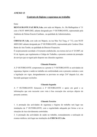ANEXO 13
Contrato de higiene e segurança no trabalho
Entre
RESTAURANTE FAZ BEM, Lda. com sede em Maputo, Av. Da Malhagalene n° 51
com o NUIT 400912802, adiante designada por 1ª OUTORGANTE, representado pela
Adalmira de Fátima Ernesto Cumbane , na qualidade de Administradora.
E
CHECK-UP, Lda, com sede em Maputo, na rua Mao Tsé Tung, n° 712, com NUIT
400912401 adiante designada por 2ª OUTORGANTE, representada pelo Cardoso Elton
Bento de Ana Tembe, na qualidade de Director Financeiro.
É reciprocamente acordado e livremente estabelecido, nos termos da Lei nº 23/2007, de
01 de Agosto, que regulamenta o Código do Trabalho, o presente contrato de prestação
de serviços que se regerá pelo disposto nas cláusulas seguintes:
Cláusula Primeira
A 2ª OUTORGANTE compromete-se a prestar á 1ª OUTORGANTE as actividades de
segurança, higiene e saúde no trabalho em conformidade com o presente contrato e com
a legislação em vigor, designadamente as previstas no artigo 216º daquela Lei, não
havendo quaisquer exclusões.
Cláusula Segunda
A 1ª OUTORGANTE fornecerá á 2ª OUTORGANTE o apoio em geral e as
informações que esta necessite com vista á boa execução dos serviços objecto do
presente contrato.
Cláusula Terceira
1. A prestação das actividades de segurança e higiene do trabalho terá lugar nas
instalações da 1ª OUTORGANTE, com a regularidade adequada por forma a ter as
situações de risco devidamente controladas.
2. A prestação das actividades de saúde no trabalho, nomeadamente a realização de
exames médicos, terá lugar nas instalações da CHECK-UP, Lda.
 