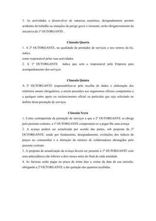 3. As actividades a desenvolver de natureza casuística, designadamente perante
acidentes de trabalho ou situações de perigo grave e iminente, serão obrigatoriamente da
iniciativa da 1ª OUTORGANTE .
Cláusula Quarta
1. A 2ª OUTORGANTE, na qualidade de prestador de serviços e nos termos da lei,
indica
como responsável pelas suas actividades.
2. A 1ª OUTORGANTE indica que será o responsável pela Empresa para
acompanhamento dos serviços.
Cláusula Quinta
A 2ª OUTORGANTE responsabiliza-se pela recolha de dados e elaboração dos
relatórios anuais obrigatórios, a serem presentes aos organismos oficiais competentes e
a qualquer outro apoio ou esclarecimento oficial ou particular que seja solicitado no
âmbito desta prestação de serviços.
Cláusula Sexta
1. Como contrapartida da prestação de serviços a que a 2ª OUTORGANTE se obriga
pelo presente contrato, a 1ª OUTORGANTE compromete-se a pagar-lhe uma avença
2. A avença poderá ser actualizada por acordo das partes, sob proposta da 2ª
OUTORGANTE, tendo por fundamento, designadamente, evoluções dos índices de
preços no consumidor e a alteração do número de colaboradores abrangidos pelo
presente contrato
3. A proposta de actualização da avença deverá ser presente á 1ª OUTORGANTE com
uma antecedência não inferior a dois meses antes do final de cada anuidade.
4. As facturas serão pagas no prazo de trinta dias a contar da data da sua emissão,
obrigando a 2ª OUTORGANTE a dar quitação das quantias recebidas.
 