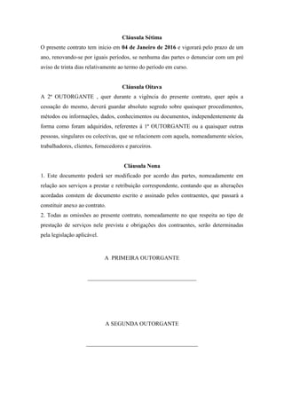 Cláusula Sétima
O presente contrato tem início em 04 de Janeiro de 2016 e vigorará pelo prazo de um
ano, renovando-se por iguais períodos, se nenhuma das partes o denunciar com um pré
aviso de trinta dias relativamente ao termo do período em curso.
Cláusula Oitava
A 2ª OUTORGANTE , quer durante a vigência do presente contrato, quer após a
cessação do mesmo, deverá guardar absoluto segredo sobre quaisquer procedimentos,
métodos ou informações, dados, conhecimentos ou documentos, independentemente da
forma como foram adquiridos, referentes á 1ª OUTORGANTE ou a quaisquer outras
pessoas, singulares ou colectivas, que se relacionem com aquela, nomeadamente sócios,
trabalhadores, clientes, fornecedores e parceiros.
Cláusula Nona
1. Este documento poderá ser modificado por acordo das partes, nomeadamente em
relação aos serviços a prestar e retribuição correspondente, contando que as alterações
acordadas constem de documento escrito e assinado pelos contraentes, que passará a
constituir anexo ao contrato.
2. Todas as omissões ao presente contrato, nomeadamente no que respeita ao tipo de
prestação de serviços nele prevista e obrigações dos contraentes, serão determinadas
pela legislação aplicável.
A PRIMEIRA OUTORGANTE
______________________________________
A SEGUNDA OUTORGANTE
_______________________________________
 