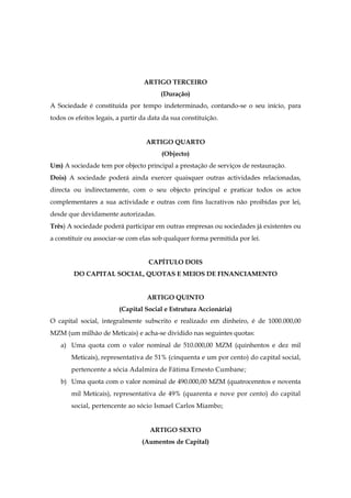 ARTIGO TERCEIRO
(Duração)
A Sociedade é constituída por tempo indeterminado, contando-se o seu início, para
todos os efeitos legais, a partir da data da sua constituição.
ARTIGO QUARTO
(Objecto)
Um) A sociedade tem por objecto principal a prestação de serviços de restauração.
Dois) A sociedade poderá ainda exercer quaisquer outras actividades relacionadas,
directa ou indirectamente, com o seu objecto principal e praticar todos os actos
complementares a sua actividade e outras com fins lucrativos não proibidas por lei,
desde que devidamente autorizadas.
Três) A sociedade poderá participar em outras empresas ou sociedades já existentes ou
a constituir ou associar-se com elas sob qualquer forma permitida por lei.
CAPÍTULO DOIS
DO CAPITAL SOCIAL, QUOTAS E MEIOS DE FINANCIAMENTO
ARTIGO QUINTO
(Capital Social e Estrutura Accionária)
O capital social, integralmente subscrito e realizado em dinheiro, é de 1000.000,00
MZM (um milhão de Meticais) e acha-se dividido nas seguintes quotas:
a) Uma quota com o valor nominal de 510.000,00 MZM (quinhentos e dez mil
Meticais), representativa de 51% (cinquenta e um por cento) do capital social,
pertencente a sócia Adalmira de Fátima Ernesto Cumbane;
b) Uma quota com o valor nominal de 490.000,00 MZM (quatrocenntos e noventa
mil Meticais), representativa de 49% (quarenta e nove por cento) do capital
social, pertencente ao sócio Ismael Carlos Miambo;
ARTIGO SEXTO
(Aumentos de Capital)
 