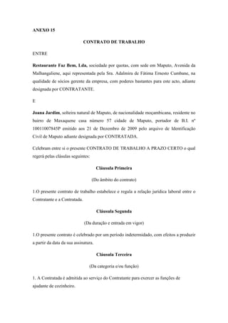 ANEXO 15
CONTRATO DE TRABALHO
ENTRE
Restaurante Faz Bem, Lda, sociedade por quotas, com sede em Maputo, Avenida da
Malhangaliene, aqui representada pela Sra. Adalmira de Fátima Ernesto Cumbane, na
qualidade de sócios gerente da empresa, com poderes bastantes para este acto, adiante
designada por CONTRATANTE.
E
Joana Jardim, solteira natural de Maputo, de nacionalidade moçambicana, residente no
bairro de Maxaquene casa número 57 cidade de Maputo, portador de B.I. nº
10011007845P emitido aos 21 de Dezembro de 2009 pelo arquivo de Identificação
Civil de Maputo adiante designada por CONTRATADA.
Celebram entre si o presente CONTRATO DE TRABALHO A PRAZO CERTO o qual
regerá pelas clásulas seguintes:
Cláusula Primeira
(Do âmbito do contrato)
1.O presente contrato de trabalho estabelece e regula a relação jurídica laboral entre o
Contratante e a Contratada.
Cláusula Segunda
(Da duração e entrada em vigor)
1.O presente contrato é celebrado por um período indetermidado, com efeitos a produzir
a partir da data da sua assinatura.
Cláusula Terceira
(Da categoria e/ou função)
1. A Contratada é admitida ao serviço do Contratante para exercer as funções de
ajudante de cozinheiro.
 
