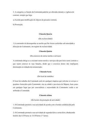 2. A categoria e a função da Contratada paderão ser alteradas durante a vigência do
contrato, sempre que haja:
a) Acordo para modficação do objecto do presente contrato;
b) Promoção;
Cláusula Quarta
(Da exclusividade)
1.A contratada irá desempenhar as tarefas que lhe forem conferidas sob autoridade e
direcção do Contratante, em regime de exclusividade.
Cláusula Quinta
(Do exercício de outras tarefas e serviços)
A contratada obriga se a executar outras tarefas e serviços não previstos neste contrato e
que sejam conexos às suas funções, desde que o exercício destes não impliquem
diminuição ou redução da remuneração.
Cláusula Sexta
(Do local de trabalho)
O local de trabalho da Contratada será em qualquer empresa que solicitar os seviços e
produtos fornecidos pelo Contratante, sita na cidade e província de Maputo, bem como
em qualquer lugar que por conviniência e necessidade do Contratante venha a ser
atribuída a Contratada.
Cláusula sétima
(Do horário da prestação de actividade)
1. O Contratado prestará a sua actividade de acordo com o horário estabelecido pelo
Contratante.
2. O Contratado prestará a sua actividade de segunda-feira a sexta-feira, obedecendo
horário das 6:30 horas às 14:30 horas (1o
turno).
 