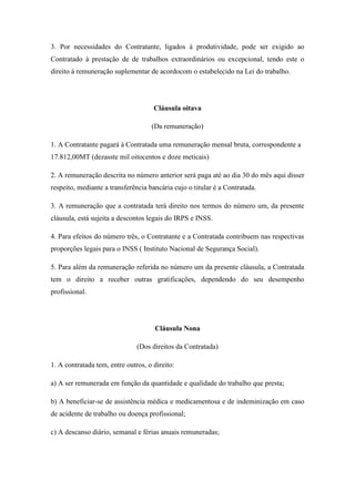 3. Por necessidades do Contratante, ligados à produtividade, pode ser exigido ao
Contratado à prestação de de trabalhos extraordinários ou excepcional, tendo este o
direito à remuneração suplementar de acordocom o estabelecido na Lei do trabalho.
Cláusula oitava
(Da remuneração)
1. A Contratante pagará à Contratada uma remuneração mensal bruta, correspondente a
17.812,00MT (dezasste mil oitocentos e doze meticais)
2. A remuneração descrita no número anterior será paga até ao dia 30 do mês aqui disser
respeito, mediante a transferência bancária cujo o titular é a Contratada.
3. A remuneração que a contratada terá direito nos termos do número um, da presente
cláusula, está sujeita a descontos legais do IRPS e INSS.
4. Para efeitos do número três, o Contratante e a Contratada contribuem nas respectivas
proporções legais para o INSS ( Instituto Nacional de Segurança Social).
5. Para além da remuneração referida no número um da presente cláusula, a Contratada
tem o direito a receber outras gratificações, dependendo do seu desempenho
profissional.
Cláusula Nona
(Dos direitos da Contratada)
1. A contratada tem, entre outros, o direito:
a) A ser remunerada em função da quantidade e qualidade do trabalho que presta;
b) A beneficiar-se de assistência médica e medicamentosa e de indeminização em caso
de acidente de trabalho ou doença profissional;
c) A descanso diário, semanal e férias anuais remuneradas;
 