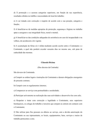 d) À promoção e o acessoa categorias superiores, em função da sua experiência,
resultados obtidos no trablho e necessidades do local de trabalho;
e) A ser tratada com correcção e respeito de acordo com a sua posição, categoria e
função;
f) A beneficiar-se de medidas aproprias de protecção, segurança e higiene no trabalho
aptas a assegurar a sua integridade física, moral e mental;
g) A beneficiar-se das condições adequadas de assistência em caso de incapacidade e na
velhice, de acordocom a lei vigente.
h) A acumulação de férias só é válida mediante acordo escrito entre o Contratante e o
Contratado, a qual não porderá exceder sessenta dias no mesmo ano, sob pena de
caducidade das mesmas.
Cláusula Décima
(Dos daveres da Contrada)
São deveres da Contratada:
a) Cumprir as ordens legais e instruções do Contratante e demais obrigações emergentes
do presente contrato;
b) Cumprir com os regulamentos internos;
c) Comparecer ao serviço com pontualidade e assiduidade;
d) Participar activamente na realização das suas actividades e desenvolve-las com zelo;
e) Respeitar e tratar com correcção e legalidade o Contratante, seus superiores
hierárquicos, os colegas de trabalho e terceiros que estejam ou entrem em contacto com
o Contratante;
f) Não utilizar para fins pessoais ou alheios ao serviço, sem a devida autorização do
Contratante ou seu representante, os locais, equipamentos, bens, serviços e meios de
trabalho pertecentes a este;
 