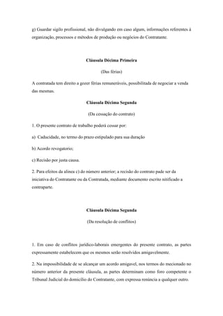 g) Guardar sigilo profissional, não divulgando em caso algum, informações referentes à
organização, processos e métodos de produção ou negócios do Contratante.
Cláusula Décima Primeira
(Das férias)
A contratada tem direito a gozer férias remuneráveis, possibilitada de negociar a venda
das mesmas.
Cláusula Décima Segunda
(Da cessação do contrato)
1. O presente contrato de trabalho poderá cessar por:
a) Caducidade, no termo do prazo estipulado para sua duração
b) Acordo revogatorio;
c) Recisão por justa causa.
2. Para efeitos da alinea c) do número anterior; a recisão do contrato pade ser da
iniciativa do Contratante ou da Contratada, mediante documento escrito nitificado a
contraparte.
Cláusula Décima Segunda
(Da resolução de conflitos)
1. Em caso de conflitos jurídico-laborais emergentes do presente contrato, as partes
expressamente estabelecem que os mesmos serão resolvidos amigavelmente.
2. Na impossibilidade de se alcançar um acordo amigavel, nos termos do mecionado no
número anterior da presente cláusula, as partes determinam como foro competente o
Tribunal Judicial do domicílio do Contratante, com expressa renúncia a qualquer outro.
 
