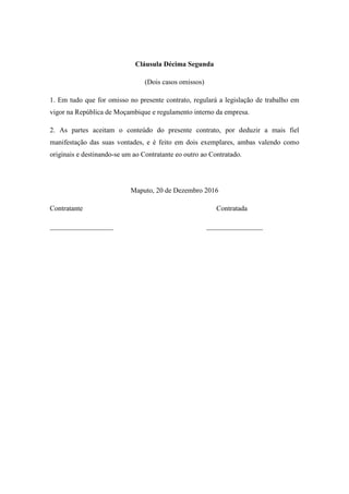 Cláusula Décima Segunda
(Dois casos omissos)
1. Em tudo que for omisso no presente contrato, regulará a legislação de trabalho em
vigor na República de Moçambique e regulamento interno da empresa.
2. As partes aceitam o conteúdo do presente contrato, por deduzir a mais fiel
manifestação das suas vontades, e é feito em dois exemplares, ambas valendo como
originais e destinando-se um ao Contratante eo outro ao Contratado.
Maputo, 20 de Dezembro 2016
Contratante Contratada
__________________ ________________
 