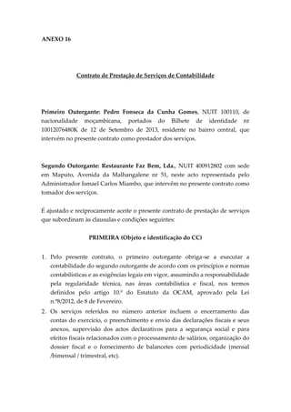 ANEXO 16
Contrato de Prestação de Serviços de Contabilidade
Primeiro Outorgante: Pedro Fonseca da Cunha Gomes, NUIT 100110, de
nacionalidade moçambicana, portados do Bilhete de identidade nr
10012076480K de 12 de Setembro de 2013, residente no bairro central, que
intervém no presente contrato como prestador dos serviços.
Segundo Outorgante: Restaurante Faz Bem, Lda., NUIT 400912802 com sede
em Maputo, Avenida da Malhangalene nr 51, neste acto representada pelo
Administrador Ismael Carlos Miambo, que intervêm no presente contrato como
tomador dos serviços.
É ajustado e reciprocamente aceite o presente contrato de prestação de serviços
que subordinam às clausulas e condições seguintes:
PRIMEIRA (Objeto e identificação do CC)
1. Pelo presente contrato, o primeiro outorgante obriga-se a executar a
contabilidade do segundo outorgante de acordo com os princípios e normas
contabilísticas e as exigências legais em vigor, assumindo a responsabilidade
pela regularidade técnica, nas áreas contabilística e fiscal, nos termos
definidos pelo artigo 10.º do Estatuto da OCAM, aprovado pela Lei
n.º8/2012, de 8 de Fevereiro.
2. Os serviços referidos no número anterior incluem o encerramento das
contas do exercício, o preenchimento e envio das declarações fiscais e seus
anexos, supervisão dos actos declarativos para a segurança social e para
efeitos fiscais relacionados com o processamento de salários, organização do
dossier fiscal e o fornecimento de balancetes com periodicidade (mensal
/bimensal / trimestral, etc).
 