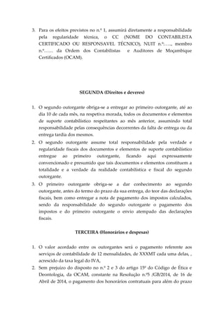 3. Para os efeitos previstos no n.º 1, assumirá diretamente a responsabilidade
pela regularidade técnica, o CC (NOME DO CONTABILISTA
CERTIFICADO OU RESPONSAVEL TÉCNICO), NUIT n.º:….., membro
n.º…… da Ordem dos Contabilistas e Auditores de Moçambique
Certificados (OCAM).
SEGUNDA (Direitos e deveres)
1. O segundo outorgante obriga-se a entregar ao primeiro outorgante, até ao
dia 10 de cada mês, na respetiva morada, todos os documentos e elementos
de suporte contabilístico respeitantes ao mês anterior, assumindo total
responsabilidade pelas consequências decorrentes da falta de entrega ou da
entrega tardia dos mesmos.
2. O segundo outorgante assume total responsabilidade pela verdade e
regularidade fiscais dos documentos e elementos de suporte contabilístico
entregue ao primeiro outorgante, ficando aqui expressamente
convencionado e presumido que tais documentos e elementos constituem a
totalidade e a verdade da realidade contabilística e fiscal do segundo
outorgante.
3. O primeiro outorgante obriga-se a dar conhecimento ao segundo
outorgante, antes do termo do prazo da sua entrega, do teor das declarações
fiscais, bem como entregar a nota de pagamento dos impostos calculados,
sendo da responsabilidade do segundo outorgante o pagamento dos
impostos e do primeiro outorgante o envio atempado das declarações
fiscais.
TERCEIRA (Honorários e despesas)
1. O valor acordado entre os outorgantes será o pagamento referente aos
serviços de contabilidade de 12 mensalidades, de XXXMT cada uma delas, ,
acrescido da taxa legal do IVA,
2. Sem prejuízo do disposto no n.º 2 e 3 do artigo 15º do Código de Ética e
Deontologia, da OCAM, constante na Resolução n.º5 /GB/2014, de 16 de
Abril de 2014, o pagamento dos honorários contratuais para além do prazo
 