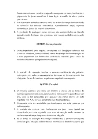 fixado nesta cláusula constitui o segundo outorgante em mora, implicando o
pagamento de juros moratórios à taxa legal, acrescido de cinco pontos
percentuais.
3. Aos honorários referidos acresce o custo do material de expediente utilizado
na execução dos serviços contratados, nomeadamente papel, suportes
informáticos, pastas de arquivo e impressos.
4. A prestação de quaisquer outros serviços não contemplados na cláusula
primeira serão debitados por acréscimos aos valores ajustados no presente
contrato.
QUARTA (Incumprimento)
1. O incumprimento, pela segunda outorgante, das obrigações referidas nas
cláusulas anteriores, nomeadamente a falta de entrega de documentação ou
o não pagamento dos honorários contratuais, constitui justa causa de
rescisão do contrato pelo primeiro outorgante.
2. A rescisão do contrato implica a desresponsabilização do primeiro
outorgante por todas as consequências inerentes ao incumprimento das
obrigações fiscais declarativas respeitantes ao primeiro outorgante.
QUINTA (Duração)
1. O presente contrato teve início em 01/01/N e durará até ao termo do
exercício económico em curso, renovando-se por sucessivos períodos de um
ano, salvo se for denunciado por qualquer das partes através de carta
registada com A.R., enviada com trinta dias de antecedência.
2. O contrato pode ser rescindido com fundamento em justa causa ou por
mútuo acordo.
3. A rescisão do contrato com fundamento em justa causa deverá ser
comunicada por carta registada com aviso de receção, onde constem os
motivos concretos que integram a justa causa alegada.
4. Se, ao longo da execução dos serviços contratados, o primeiro outorgante
constatar que a situação jurídico-factual encontrada é diferente daquela que
 