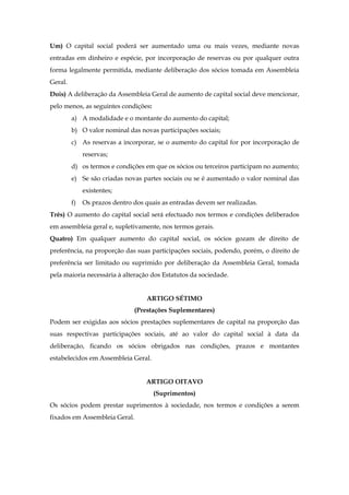 Um) O capital social poderá ser aumentado uma ou mais vezes, mediante novas
entradas em dinheiro e espécie, por incorporação de reservas ou por qualquer outra
forma legalmente permitida, mediante deliberação dos sócios tomada em Assembleia
Geral.
Dois) A deliberação da Assembleia Geral de aumento de capital social deve mencionar,
pelo menos, as seguintes condições:
a) A modalidade e o montante do aumento do capital;
b) O valor nominal das novas participações sociais;
c) As reservas a incorporar, se o aumento do capital for por incorporação de
reservas;
d) os termos e condições em que os sócios ou terceiros participam no aumento;
e) Se são criadas novas partes sociais ou se é aumentado o valor nominal das
existentes;
f) Os prazos dentro dos quais as entradas devem ser realizadas.
Três) O aumento do capital social será efectuado nos termos e condições deliberados
em assembleia geral e, supletivamente, nos termos gerais.
Quatro) Em qualquer aumento do capital social, os sócios gozam de direito de
preferência, na proporção das suas participações sociais, podendo, porém, o direito de
preferência ser limitado ou suprimido por deliberação da Assembleia Geral, tomada
pela maioria necessária à alteração dos Estatutos da sociedade.
ARTIGO SÉTIMO
(Prestações Suplementares)
Podem ser exigidas aos sócios prestações suplementares de capital na proporção das
suas respectivas participações sociais, até ao valor do capital social à data da
deliberação, ficando os sócios obrigados nas condições, prazos e montantes
estabelecidos em Assembleia Geral.
ARTIGO OITAVO
(Suprimentos)
Os sócios podem prestar suprimentos à sociedade, nos termos e condições a serem
fixados em Assembleia Geral.
 