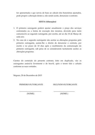 for apresentada e que serviu de base ao cálculo dos honorários ajustados,
pode propor a alteração destes e, não sendo aceite, denunciar o contrato.
SEXTA (Alterações)
1. O primeiro outorgante poderá ajustar anualmente o preço dos serviços
contratados ou a forma de execução dos mesmos, devendo para tanto
comunicá-lo ao segundo outorgante, por escrito, até ao dia 10 de Março de
cada ano.
2. No caso de o segundo outorgante não aceitar as alterações propostas pelo
primeiro outorgante, assiste-lhe o direito de denunciar o contrato, por
escrito e no prazo de 10 dias após o recebimento da comunicação do
primeiro outorgante, sob pena de se considerarem tacitamente aceites as
alterações propostas.
Cientes do conteúdo do presente contrato, feito em duplicado, vão os
outorgantes assiná-lo livremente e de boa-fé, após o terem lido e achado
conforme as suas vontades.
Maputo, 20 de Dezembro de 2015
PRIMEIRO OUTORGANTE SEGUNDO OUTORGANTE
_______________________ ______________________
(NOME) (NOME )
 