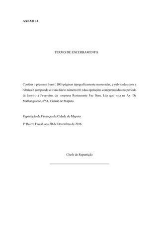 AXEXO 18
TERMO DE ENCERRAMENTO
Contém o presente livro ( 100) páginas tipograficamente numeradas, e rubricadas com a
rubrica e compondo o livro diário número (01) das operações compreendidas no período
de Janeiro a Fevereiro, da empresa Restaurante Faz Bem, Lda que sita na Av. Da
Malhangalene, nº51, Cidade de Maputo
Repartição de Finanças da Cidade de Maputo
1º Bairro Fiscal, aos 20 de Dezembro de 2016
Chefe de Repartição
_____________________________________
 