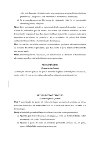 valor real da quota, calculado nos termos previstos no artigo milésimo vigésimo
primeiro do Código Civil, com referência ao momento da deliberação;
e) Se a proposta comportar diferimento do pagamento e não for no mesmo acto
oferecida garantia adequada.
Nove) Caso a sociedade autorize a transmissão total ou parcial da quota e renuncie o
direito de preferência que lhe assiste, nos termos dos números anteriores, o sócio
transmitente, no prazo de dez dias, deverá notificar, por escrito, os demais sócios para
exercerem o seu direito de preferência, no prazo máximo de quinze dias, dando
conhecimento desse facto à Administração da sociedade.
Dez) No caso de a sociedade autorizar a transmissão da quota e os sócios renunciarem
ao exercício do direito de preferência que lhes assiste, a quota poderá ser transmitida
nos termos legais.
Onze) Serão inoponíveis à sociedade, aos demais sócios e a terceiros as transmissões
efectuadas sem observância do disposto no presente artigo.
ARTIGO DÉCIMO
(Oneração de Quotas)
A oneração, total ou parcial, de quotas depende da prévia autorização da sociedade,
sendo aplicável, com as necessárias adaptações, o disposto no artigo anterior.
ARTIGO DÉCIMO PRIMEIRO
(Amortização de Quotas)
Um) A amortização de quotas só poderá ter lugar nos casos de exclusão de sócio,
mediante deliberação da Assembleia Geral, ou nos casos de exoneração de sócio, nos
termos legais.
Dois) A Sociedade poderá deliberar a exclusão dos sócios nos seguintes casos:
a) Quando, por decisão transitada em julgado, o sócio for declarado falido ou for
condenado pela prática de qualquer crime;
b) Quando a quota do sócio for arrestada, penhorada, arrolada ou, em geral,
apreendida judicial ou administrativamente;
 