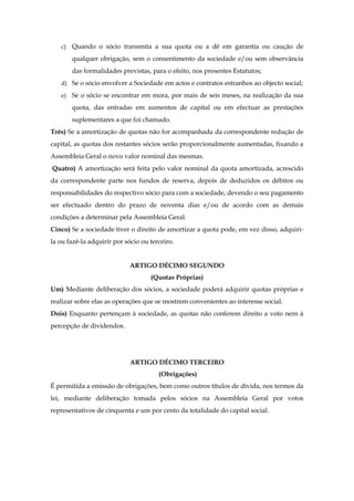 c) Quando o sócio transmita a sua quota ou a dê em garantia ou caução de
qualquer obrigação, sem o consentimento da sociedade e/ou sem observância
das formalidades previstas, para o efeito, nos presentes Estatutos;
d) Se o sócio envolver a Sociedade em actos e contratos estranhos ao objecto social;
e) Se o sócio se encontrar em mora, por mais de seis meses, na realização da sua
quota, das entradas em aumentos de capital ou em efectuar as prestações
suplementares a que foi chamado.
Três) Se a amortização de quotas não for acompanhada da correspondente redução de
capital, as quotas dos restantes sócios serão proporcionalmente aumentadas, fixando a
Assembleia Geral o novo valor nominal das mesmas.
Quatro) A amortização será feita pelo valor nominal da quota amortizada, acrescido
da correspondente parte nos fundos de reserva, depois de deduzidos os débitos ou
responsabilidades do respectivo sócio para com a sociedade, devendo o seu pagamento
ser efectuado dentro do prazo de noventa dias e/ou de acordo com as demais
condições a determinar pela Assembleia Geral.
Cinco) Se a sociedade tiver o direito de amortizar a quota pode, em vez disso, adquiri-
la ou fazê-la adquirir por sócio ou terceiro.
ARTIGO DÉCIMO SEGUNDO
(Quotas Próprias)
Um) Mediante deliberação dos sócios, a sociedade poderá adquirir quotas próprias e
realizar sobre elas as operações que se mostrem convenientes ao interesse social.
Dois) Enquanto pertençam à sociedade, as quotas não conferem direito a voto nem à
percepção de dividendos.
ARTIGO DÉCIMO TERCEIRO
(Obrigações)
É permitida a emissão de obrigações, bem como outros títulos de dívida, nos termos da
lei, mediante deliberação tomada pelos sócios na Assembleia Geral por votos
representativos de cinquenta e um por cento da totalidade do capital social.
 