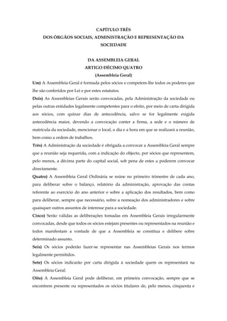 CAPÍTULO TRÊS
DOS ÓRGÃOS SOCIAIS, ADMINISTRAÇÃO E REPRESENTAÇÃO DA
SOCIEDADE
DA ASSEMBLEIA GERAL
ARTIGO DÉCIMO QUATRO
(Assembleia Geral)
Um) A Assembleia Geral é formada pelos sócios e competem-lhe todos os poderes que
lhe são conferidos por Lei e por estes estatutos.
Dois) As Assembleias Gerais serão convocadas, pela Administração da sociedade ou
pelas outras entidades legalmente competentes para o efeito, por meio de carta dirigida
aos sócios, com quinze dias de antecedência, salvo se for legalmente exigida
antecedência maior, devendo a convocação conter a firma, a sede e o número de
matrícula da sociedade, mencionar o local, o dia e a hora em que se realizará a reunião,
bem como a ordem de trabalhos.
Três) A Administração da sociedade é obrigada a convocar a Assembleia Geral sempre
que a reunião seja requerida, com a indicação do objecto, por sócios que representem,
pelo menos, a décima parte do capital social, sob pena de estes a poderem convocar
directamente.
Quatro) A Assembleia Geral Ordinária se reúne no primeiro trimestre de cada ano,
para deliberar sobre o balanço, relatório da administração, aprovação das contas
referente ao exercício do ano anterior e sobre a aplicação dos resultados, bem como
para deliberar, sempre que necessário, sobre a nomeação dos administradores e sobre
quaisquer outros assuntos de interesse para a sociedade.
Cinco) Serão válidas as deliberações tomadas em Assembleia Gerais irregularmente
convocadas, desde que todos os sócios estejam presentes ou representados na reunião e
todos manifestam a vontade de que a Assembleia se constitua e delibere sobre
determinado assunto.
Seis) Os sócios poderão fazer-se representar nas Assembleias Gerais nos termos
legalmente permitidos.
Sete) Os sócios indicarão por carta dirigida à sociedade quem os representará na
Assembleia Geral.
Oito) A Assembleia Geral pode deliberar, em primeira convocação, sempre que se
encontrem presente ou representados os sócios titulares de, pelo menos, cinquenta e
 