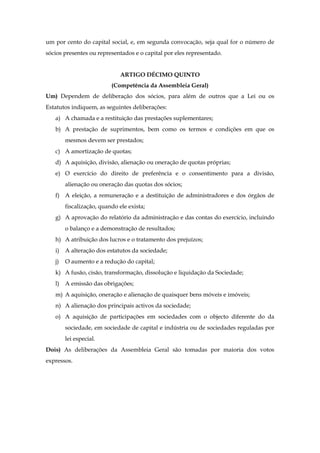 um por cento do capital social, e, em segunda convocação, seja qual for o número de
sócios presentes ou representados e o capital por eles representado.
ARTIGO DÉCIMO QUINTO
(Competência da Assembleia Geral)
Um) Dependem de deliberação dos sócios, para além de outros que a Lei ou os
Estatutos indiquem, as seguintes deliberações:
a) A chamada e a restituição das prestações suplementares;
b) A prestação de suprimentos, bem como os termos e condições em que os
mesmos devem ser prestados;
c) A amortização de quotas;
d) A aquisição, divisão, alienação ou oneração de quotas próprias;
e) O exercício do direito de preferência e o consentimento para a divisão,
alienação ou oneração das quotas dos sócios;
f) A eleição, a remuneração e a destituição de administradores e dos órgãos de
fiscalização, quando ele exista;
g) A aprovação do relatório da administração e das contas do exercício, incluindo
o balanço e a demonstração de resultados;
h) A atribuição dos lucros e o tratamento dos prejuízos;
i) A alteração dos estatutos da sociedade;
j) O aumento e a redução do capital;
k) A fusão, cisão, transformação, dissolução e liquidação da Sociedade;
l) A emissão das obrigações;
m) A aquisição, oneração e alienação de quaisquer bens móveis e imóveis;
n) A alienação dos principais activos da sociedade;
o) A aquisição de participações em sociedades com o objecto diferente do da
sociedade, em sociedade de capital e indústria ou de sociedades reguladas por
lei especial.
Dois) As deliberações da Assembleia Geral são tomadas por maioria dos votos
expressos.
 