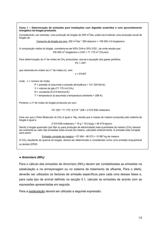 Caixa 1 – Determinação de emissões para instalações com digestão anaeróbia e com aproveitamento
energético do biogás produzido
                                                            3
Considerando, por exemplo, uma produção de biogás de 300 m /dia, poder-se-á estimar uma produção anual de
biogás de:
               Consumo de biogás por ano: 300 m3/dia * 365 dias/ano = 109 500 m3 biogás/ano

A composição média do biogás, considera-se ser 65% CH4 e 35% CO2 , de onde resulta que:
                                      3                           3
                            109 500 m biogás/ano x 0,65 = 71 175 m CH4/ano

Para determinação do nº de moles de CH4 produzidas, usa-se a equação dos gases perfeitos:
                                                PV = nRT

que resolvida em ordem ao n.º de moles (n), vem
                                                  n = PV/RT

onde: n = número de moles
            P = pressão (é assumida a pressão atmosférica = 101 325 N/m2)
            V = volume de gás (71 175 m3 CH4)
            R = constante (8,314 Nm/mol.K)
            T = temperatura (é assumida a temperatura ambiente = 298 K)

Portanto, o nº de moles de biogás produzido por ano:

                             101 325 * 71 175 / 8,314 * 298 = 2 910 836 moles/ano

Uma vez que o Peso Molecular do CH4 é igual a 16g, resulta que a massa de metano produzida pelo sistema de
biogás é igual a
                             2 910 836 moles/ano * 16 g * 10-3 kg/g = 46 573 kg/ano
Sendo o biogás queimado (por flair ou para produção de electricidade) esta quantidade de metano (CH4) deverá
ser subtraida ao valor das emissões totais anuais de metano, calculado anteriormente. A emissão total corrigida
será assim:
                     Emissão corrigida de metano = 57 540 - 46 573 = 10 967 kg de metano
O CO2 resultante da queima do biogás, deverá ser determinado e considerado como uma emissão enquadrável
no âmbito EPER.




● Amoníaco (NH3)

Para o cálculo das emissões de Amoníaco (NH3) devem ser contabilizadas as emissões na
estabulação e na armazenagem ou no sistema de tratamento de efluente. Para o efeito,
deverão ser utilizados os factores de emissão específicos para cada uma dessas fases e,
para cada tipo de animal definido na secção 5.1, calcular as emissões de acordo com as
expressões apresentadas em seguida.

Para a estabulação deverá ser utilizada a seguinte expressão:




                                                                                                            14
 