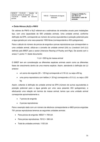NOSE-P 110.05.03 - Gestão de
                                                                          Categoria NOSE-P a
estrume: porcos de engorda , ou
                                           109.02 – Tratamento de águas   que deve ser
110.05.04 - Gestão de estrume:
                                                     residuais            associado o valor de
porcas.
                                                                          emissão



● Óxido Nitroso (N2O) e PM10

Os valores de PM10 e N2O referem-se a estimativas de emissões anuais para instalações
tipo, com uma capacidade de 500 unidades animais. Uma unidade animal, conforme
definição da EPA, corresponde ao número de suínos equivalentes à poluição potencial para
a água gerada por uma vaca pesando 1000 libras (correspondente a 453 quilogramas).

Para o cálculo do número de porcos de engorda e porcas reprodutoras que correspondem a
uma unidade animal, utiliza-se o conceito de unidade animal (UA) ou Livestock Unit (LU)
definido pelo BREF para o sector (Intensive Rearing of Poultry and Pigs). De acordo com o
anexo 7, ponto 7.1 deste documento:

                                    1 LU = 500 kg de massa animal

O BREF tem em consideração as diferentes espécies animais assim como as diferentes
fases de crescimento dentro de uma mesma espécie. Assim, atendendo à definição de LU
anterior:

        •     um porco de engorda (35 – 120 kg) corresponde a 0.16 LU, ou seja a 80 kg;

        •     uma porca reprodutora com leitões (< 20 kg) corresponde a 0.5 LU, ou seja a 250
              kg.

Assim, voltando à definição de unidade animal da EPA (número de suínos equivalentes à
poluição potencial para a água gerada por uma vaca pesando 453 quilogramas), e
efectuando uma relação em termos de massa animal, temos que uma unidade animal
corresponde aproximadamente a:

        •     7 porcos de engorda

        •     2 porcas reprodutoras

Para o exemplo dado com um número de efectivos correspondente a 4963 porcos engordae
791 porcas reprodutoras teremos as seguintes unidades animais:

    •       Para porcos de engorda: 4963/7 = 709 UA

    •       Para porcas reprodutoras: 791/2 = 396 UA

    •       Total de unidades animais: 1105 UA




                                                                                             16
 