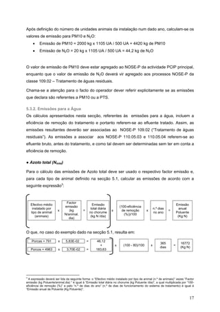 Após definição do número de unidades animais da instalação num dado ano, calculam-se os
valores de emissão para PM10 e N2O:
     •    Emissão de PM10 = 2000 kg x 1105 UA / 500 UA = 4420 kg de PM10
     •    Emissão de N2O = 20 kg x 1105 UA / 500 UA = 44,2 kg de N2O



O valor de emissão de PM10 deve estar agregado ao NOSE-P da actividade PCIP principal,
enquanto que o valor de emissão de N2O deverá vir agregado aos processos NOSE-P da
classe 109.02 – Tratamento de águas residuais.

Chama-se a atenção para o facto do operador dever referir explicitamente se as emissões
que declara são referentes a PM10 ou a PTS.

5.3.2. Emissões para a Água
Os cálculos apresentados nesta secção, referentes às emissões para a água, incluem a
eficiência de remoção do tratamento e portanto referem-se ao efluente tratado. Assim, as
emissões resultantes deverão ser associadas ao NOSE-P 109.02 (“Tratamento de águas
residuais”). As emissões a associar aos NOSE-P 110.05.03 e 110.05.04 referem-se ao
efluente bruto, antes do tratamento, e como tal devem ser determinadas sem ter em conta a
eficiência de remoção.

● Azoto total (Ntotal)

Para o cálculo das emissões de Azoto total deve ser usado o respectivo factor emissão e,
para cada tipo de animal definido na secção 5.1, calcular as emissões de acordo com a
seguinte expressão3:



                              Factor
    Efectivo médio                                   Emissão                                                              Emissão
                             emissão                                       (100-eficiência
     instalado por                                  total diária                                      n.º dias              anual
                        x       (kg        =                       x        de remoção        x                   =
    tipo de animal                                 no chorume                                         no ano              Poluente
                             N/animal.                                        (%))/100
       (animais)                                    (kg N /dia)                                                            (Kg N)
                                dia)



O que, no caso do exemplo dado na secção 5.1, resulta em:

    Porcas = 791        x     5,83E-02         =        46,12
                                                                                                           365              16772
                                                          +            x     (100 - 80)/100       x                   =
                                                                                                           dias             (Kg N)
    Porcos = 4963       x     3,70E-02         =       183,63




3
 A expressão deverá ser lida da seguinte forma: o “Efectivo médio instalado por tipo de animal (n.º de animais)” vezes “Factor
emissão (kg Poluente/animal.dia) “ é igual à “Emissão total diária no chorume (kg Poluente /dia)”, a qual multiplicada por “100-
eficiência de remoção (%)” e pelo “n.º de dias do ano” (n.º de dias de funcionamento do sistema de tratamento) é igual à
“Emissão anual de Poluente (Kg Poluente)”.


                                                                                                                                     17
 