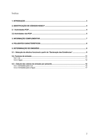 Índice


1. INTRODUÇÃO .................................................................................................................................... 3

2. IDENTIFICAÇÃO DE CÓDIGOS NOSE-P ......................................................................................... 4

2. 1 Actividades PCIP ............................................................................................................................ 4

2.2 Actividades não-PCIP ..................................................................................................................... 5

3. INFORMAÇÃO COMPLEMENTAR.................................................................................................... 7

4. POLUENTES CARACTERÍSTICOS................................................................................................... 8

5. DETERMINAÇÃO DE EMISSÕES ..................................................................................................... 9

5.1 - Selecção do efectivo funcional a partir da “Declaração das Existências” ............................. 9

5.2. Factores de emissão .................................................................................................................... 11
   5.2.1. Ar............................................................................................................................................. 11
   5.2.2. Água ........................................................................................................................................ 12

5.3 – Cálculo dos valores de emissão por poluente........................................................................ 12
   5.3.1. Emissões para o ar ................................................................................................................. 12
   5.3.2. Emissões para a Água ............................................................................................................ 17




                                                                                                                                                          2
 