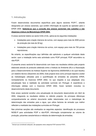 1. Introdução

Foram desenvolvidos documentos específicos para alguns sectores PCIP11, adiante
designados por anexos sectoriais, que contêm informação de suporte ao operador para o
EPER 2004. Salienta-se que a consulta dos anexos sectoriais não substitui e não
dispensa a leitura da Metodologia EPER 2004.

O anexo sectorial relativo ao sector 6.6b e 6.6c, aplica-se às seguintes instalações:

       •    Instalações para criação intensiva de suínos, com espaço para mais de 2000 porcos
            de produção (de mais de 30 kg);

       •    Instalações para criação intensiva de suínos, com espaço para mais de 750 porcas
            reprodutoras;

No entanto, as especificações aqui definidas são aplicáveis a qualquer actividade deste
sector, quer a instalação tenha esta actividade como PCIP principal, PCIP secundária ou
não-PCIP.

O presente anexo sectorial foi desenvolvido com base nos resultados obtidos pelo projecto
elaborado através do protocolo celebrado entre o Instituto do Ambiente (IA) e a Associação
para o Desenvolvimento do Instituto Superior de Agronomia (ADISA/ISA) e do qual resultou
um relatório técnico (Dezembro de 2004). Este projecto teve como principal objectivo avaliar
as metodologias utilizadas para a quantificação de emissões de poluentes EPER,
nomeadamente no Exercício EPER 2002, no que respeita à sua adaptação e/ou
actualização face à realidade da actividade suinícola em Portugal. A experiência e
informação         obtidas     com      o   Exercício      EPER       2002,     foram        também   incluídos   no
desenvolvimento deste documento.

Este anexo sectorial constitui uma actualização do documento desenvolvido em Abril de
2004, integrando os resultados obtidos no referido projecto. As principais diferenças
comparativamente ao anterior documento estão relacionadas com a metodologia de
determinação das emissões para a água, que utiliza factores de emissão que melhor
reflectem a realidade das instalações suínicolas em Portugal.

Nas próximas secções são analisados os seguintes aspectos: identificação de processos
NOSE-P para actividades PCIP e não-PCIP, informação complementar ao volume de
produção, poluentes característicos e métodos de determinação de emissões.



1
    Sempre que considerado adequado, são agregadas várias categorias PCIP (sectores PCIP).



                                                                                                                   3
 