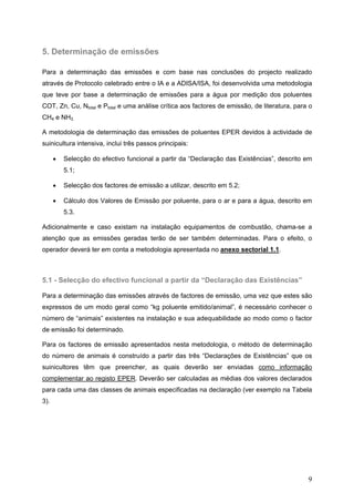5. Determinação de emissões

Para a determinação das emissões e com base nas conclusões do projecto realizado
através de Protocolo celebrado entre o IA e a ADISA/ISA, foi desenvolvida uma metodologia
que teve por base a determinação de emissões para a água por medição dos poluentes
COT, Zn, Cu, Ntotal e Ptotal e uma análise crítica aos factores de emissão, de literatura, para o
CH4 e NH3.

A metodologia de determinação das emissões de poluentes EPER devidos à actividade de
suinicultura intensiva, inclui três passos principais:

      •   Selecção do efectivo funcional a partir da “Declaração das Existências”, descrito em
          5.1;

      •   Selecção dos factores de emissão a utilizar, descrito em 5.2;

      •   Cálculo dos Valores de Emissão por poluente, para o ar e para a água, descrito em
          5.3.

Adicionalmente e caso existam na instalação equipamentos de combustão, chama-se a
atenção que as emissões geradas terão de ser também determinadas. Para o efeito, o
operador deverá ter em conta a metodologia apresentada no anexo sectorial 1.1.



5.1 - Selecção do efectivo funcional a partir da “Declaração das Existências”

Para a determinação das emissões através de factores de emissão, uma vez que estes são
expressos de um modo geral como “kg poluente emitido/animal”, é necessário conhecer o
número de “animais” existentes na instalação e sua adequabilidade ao modo como o factor
de emissão foi determinado.

Para os factores de emissão apresentados nesta metodologia, o método de determinação
do número de animais é construído a partir das três “Declarações de Existências” que os
suinicultores têm que preencher, as quais deverão ser enviadas como informação
complementar ao registo EPER. Deverão ser calculadas as médias dos valores declarados
para cada uma das classes de animais especificadas na declaração (ver exemplo na Tabela
3).




                                                                                               9
 