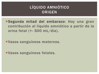 LÍQUIDO AMNIÓTICO
ORIGEN
Segunda mitad del embarazo: Hay una gran
contribución al líquido amniótico a partir de la
orina fetal (+- 500 mL/día).

Vasos sanguíneos maternos.
Vasos sanguíneos fetales.

 