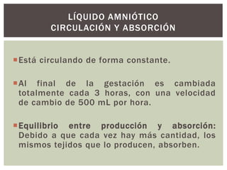 LÍQUIDO AMNIÓTICO
CIRCULACIÓN Y ABSORCIÓN
Está circulando de forma constante.
Al final de la gestación es cambiada
totalmente cada 3 horas, con una velocidad
de cambio de 500 mL por hora.
Equilibrio entre producción y absorción:
Debido a que cada vez hay más cantidad, los
mismos tejidos que lo producen, absorben.

 