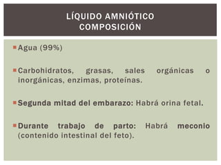 LÍQUIDO AMNIÓTICO
COMPOSICIÓN
 Agua (99%)
 Carbohidratos,
grasas,
sales
inorgánicas, enzimas, proteínas.

orgánicas

o

 Segunda mitad del embarazo: Habrá orina fetal.
 Durante trabajo de parto:
(contenido intestinal del feto).

Habrá

meconio

 