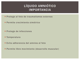LÍQUIDO AMNIÓTICO
IMPORTANCIA
 Protege al feto de traumatismos externos
 Permite crecimiento simétrico

 Protege de infecciones
 Temperatura
 Evita adherencia del amnios al feto

 Permite libre movimiento (desarrollo muscular)

 