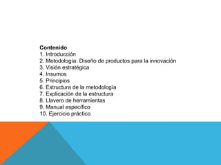 Contenido 
1. Introducción 
2. Metodología: Diseño de productos para la innovación 
3. Visión estratégica 
4. Insumos 
5. Principios 
6. Estructura de la metodología 
7. Explicación de la estructura 
8. Llavero de herramientas 
9. Manual específico 
10. Ejercicio práctico  
