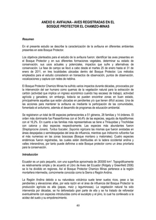 40
ANEXO 6: AVIFAUNA - AVES REGISTRADAS EN EL
BOSQUE PROTECTOR EL CHAMIZO-MINAS
Resumen
En el presente estudio se describe la caracterización de la avifauna en diferentes ambientes
presentes en este Bosque Protector.
Los objetivos planteados para el estudio de la avifauna fueron: identificar las aves presentes en
el Bosque Protector y en sus diferentes formaciones vegetales, determinar su estado de
conservación, sus usos actuales y potenciales, impactos que sufre y alternativas de
conservación. La fase de campo se llevó a cabo desde el martes 25 de enero hasta el 31 de
enero de 2011, en tres localidades ubicadas dentro del Bosque Protector. Los métodos
empleados para el estudio consistieron en transectos de observación, puntos de observación,
vocalizaciones y captura con redes de neblina.
El Bosque Protector Chamizo Minas ha sufrido varios impactos durante décadas, provocados por
la intervención del ser humano como quemas de la vegetación natural para la extracción de
carbón (actividad que implica un ingreso económico cuando hay escasez de trabajo), actividad
agrícola y ganadera; sin embargo, todavía se pueden encontrar zonas en buen estado,
principalmente aquellas que están ubicadas en pendientes y/o que tienen difícil acceso. Una de
las acciones para mantener la avifauna es mediante la participación de las comunidades,
fomentado el aviturismo, además el desarrollo de programas de educación ambiental.
Se registraron un total de 68 especies pertenecientes a 51 géneros, 28 familias y 14 órdenes. El
orden más dominante fue Passeriformes con el 54,4% de las especies, seguido de Apodiformes
con el 16,2%. En cuanto a las familias más representativas se tiene a Thraupidae y Trochilidae
con catorce y diez especies respectivamente. Las especies más abundantes fueron
Streptoprocne zonaris, Turdus fuscater, Sayornis nigricans las mismas que fueron avistadas en
áreas despejadas o semidespejadas del área de influencia, mientras que Iridisornis rufivertex fue
el más numeroso en las zonas boscosas (Bosque montano y matorrales). Cuatro especies
endémicas fueron registradas, las cuales están distribuidas en la ladera occidental andina y
valles interandinos, por tanto puede definirse a este Bosque protector como un área prioritaria
para la conservación.
Introducción
Ecuador es un país pequeño, con una superficie aproximada de 283000 km2. Topográficamente
es relativamente simple y de acuerdo al Libro de Aves del Ecuador (Ridgely y Greenfield 2006)
se lo ha dividido en regiones. Así el Bosque Protector Chamizo Minas pertenece a la región
montañera intermedia, comúnmente conocida como la Sierra o Región Andina.
La Región Andina debido a su naturaleza volcánica suele tener suelos ricos, pese a las
pendientes y elevaciones altas, por esta razón en el área de influencia del Bosque Protector la
producción agrícola es alta (papas, maíz y leguminosas). La vegetación natural ha sido
intervenida por décadas, se ha deforestado gran parte de ella y se ha tratado de reforestar
eventualmente con especies introducidas como el eucalipto y el pino, lo cual ha conllevado a la
acidez del suelo y su empobrecimiento.
 