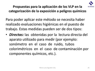 Propuestas para la aplicación de los VLP en la
 categorización de la exposición a peligros químicos

Para poder aplicar este método se necesita haber
realizado evaluaciones higiénicas en el puesto de
trabajo. Estas medidas pueden ser de dos tipos:
• Directas: las obtenidas por la lectura directa del
  aparato utilizado para medir (por ejemplo:
  sonómetro en el caso de ruido, tubos
  colorimétricos en el caso de contaminación por
  componentes químicos, etc.).


                     María Luisa Agudelo Cely          20
 