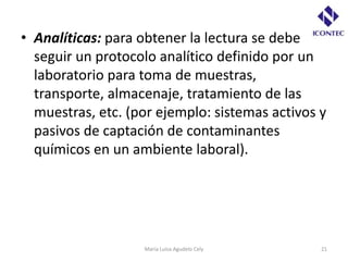 • Analíticas: para obtener la lectura se debe
  seguir un protocolo analítico definido por un
  laboratorio para toma de muestras,
  transporte, almacenaje, tratamiento de las
  muestras, etc. (por ejemplo: sistemas activos y
  pasivos de captación de contaminantes
  químicos en un ambiente laboral).




                   María Luisa Agudelo Cely     21
 